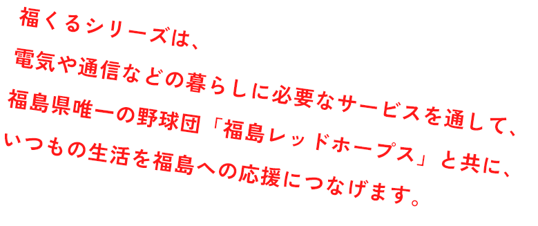 福くるシリーズは、電気や通信など、 毎日の暮らしに必要なサービスを通して、“いつもの生活”を福島への応援につなげていく取り組みです。