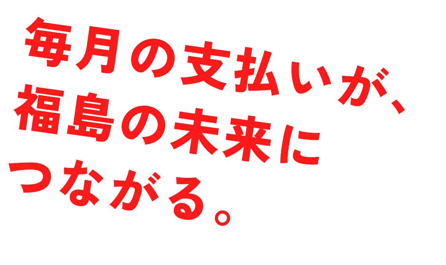 毎月の支払いが、福島の未来につながる。